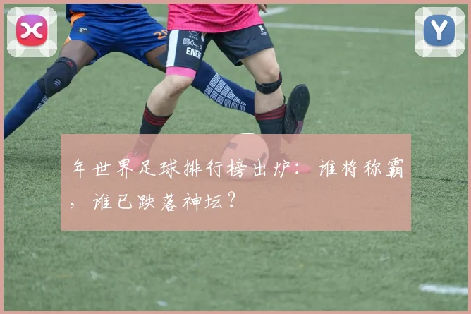 年世界足球排行榜出炉：谁将称霸，谁已跌落神坛？