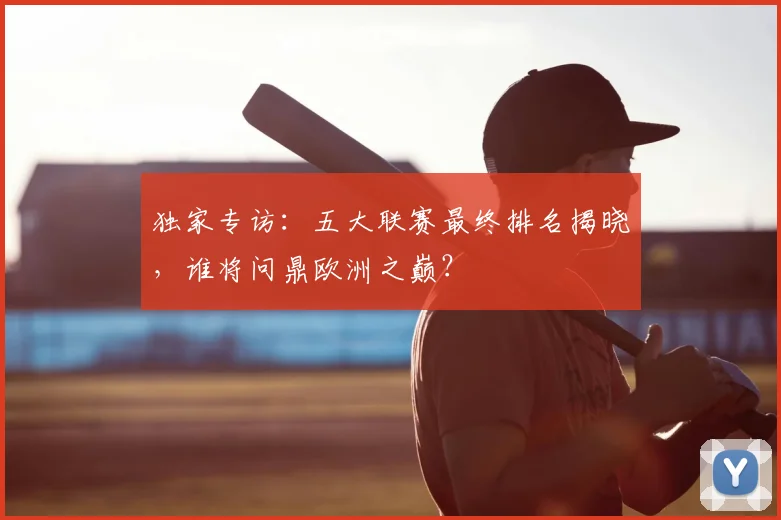 独家专访:五大联赛最终排名揭晓,谁将问鼎欧洲之巅?