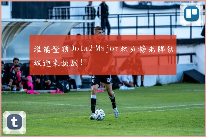 谁能登顶Dota2 Major积分榜老牌劲旅迎来挑战！