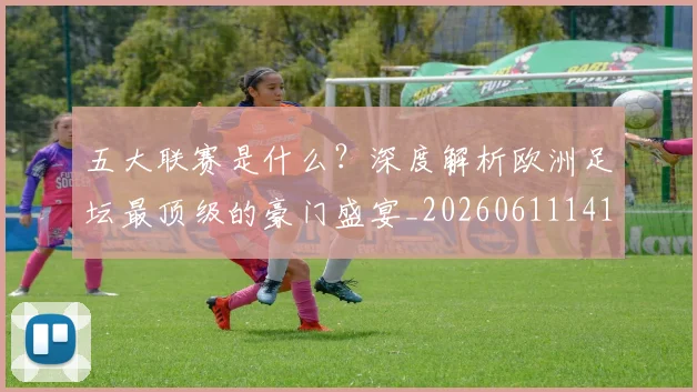 五大联赛是什么？深度解析欧洲足坛最顶级的豪门盛宴_20260611141711