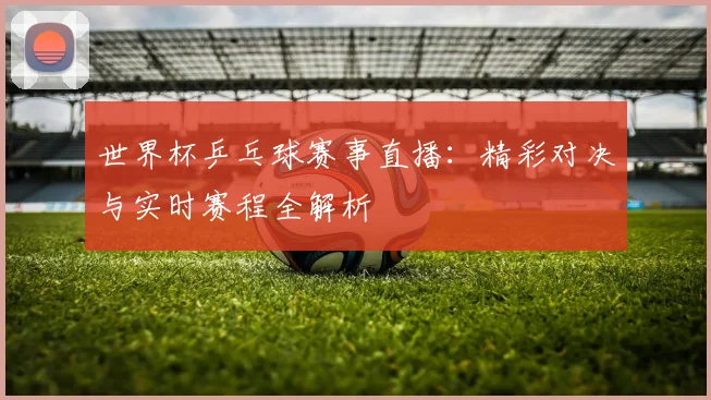 世界杯乒乓球赛事直播:精彩对决与实时赛程全解析