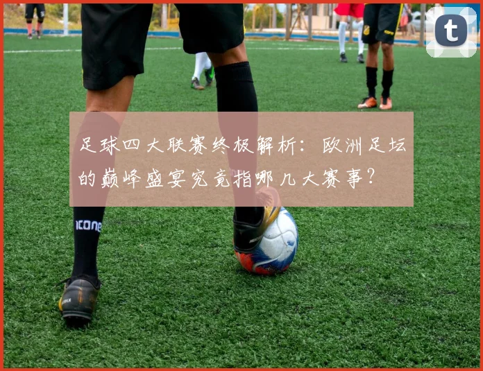 足球四大联赛终极解析：欧洲足坛的巅峰盛宴究竟指哪几大赛事？
