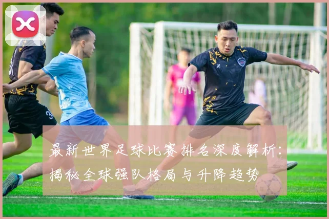 最新世界足球比赛排名深度解析:揭秘全球强队格局与升降趋势