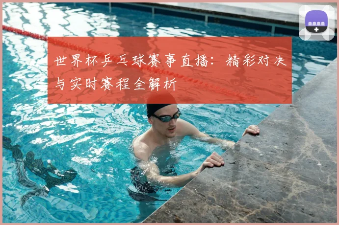 世界杯乒乓球赛事直播：精彩对决与实时赛程全解析