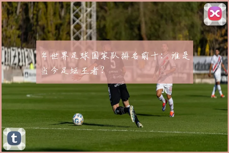 年世界足球国家队排名前十：谁是当今足坛王者？